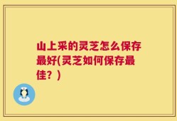 山上采的灵芝怎么保存最好(灵芝如何保存最佳？)