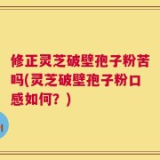 修正灵芝破壁孢子粉苦吗(灵芝破壁孢子粉口感如何？)