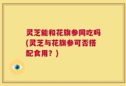 灵芝能和花旗参同吃吗(灵芝与花旗参可否搭配食用？)