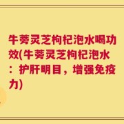 牛蒡灵芝枸杞泡水喝功效(牛蒡灵芝枸杞泡水：护肝明目，增强免疫力)