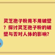 灵芝孢子粉用不用破壁？探讨灵芝孢子粉的破壁与否对人体的影响？