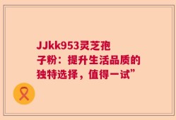 JJkk953灵芝孢子粉：提升生活品质的独特选择，值得一试”