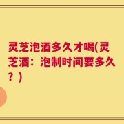 灵芝泡酒多久才喝(灵芝酒：泡制时间要多久？)