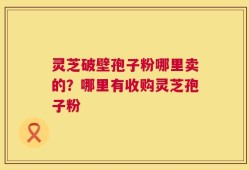 灵芝破壁孢子粉哪里卖的？哪里有收购灵芝孢子粉