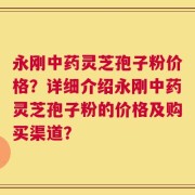 永刚中药灵芝孢子粉价格？详细介绍永刚中药灵芝孢子粉的价格及购买渠道？