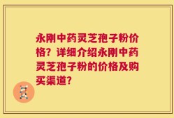 永刚中药灵芝孢子粉价格？详细介绍永刚中药灵芝孢子粉的价格及购买渠道？