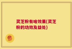 灵芝粉有啥效果(灵芝粉的功效及益处)