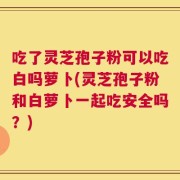 吃了灵芝孢子粉可以吃白吗萝卜(灵芝孢子粉和白萝卜一起吃安全吗？)