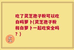 吃了灵芝孢子粉可以吃白吗萝卜(灵芝孢子粉和白萝卜一起吃安全吗？)
