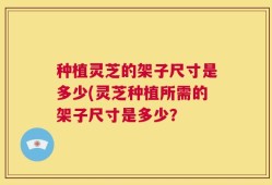 种植灵芝的架子尺寸是多少(灵芝种植所需的架子尺寸是多少？
