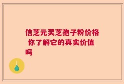 信芝元灵芝孢子粉价格 你了解它的真实价值吗