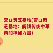 营口灵芝基地(营口灵芝基地：解锁传统中草药的神秘力量)
