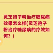 灵芝孢子粉治疗糖尿病效果怎么样(灵芝孢子粉治疗糖尿病的疗效如何？)