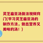 灵芝扁豆汤做法视频窍门(学习灵芝扁豆汤的制作方法，做出营养又美味的汤！)