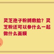 灵芝孢子粉膊敷脸？灵芝粉还可以参什么一起做什么面膜