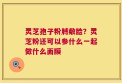 灵芝孢子粉膊敷脸？灵芝粉还可以参什么一起做什么面膜