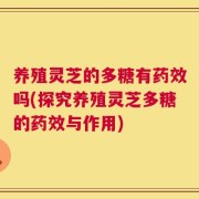 养殖灵芝的多糖有药效吗(探究养殖灵芝多糖的药效与作用)