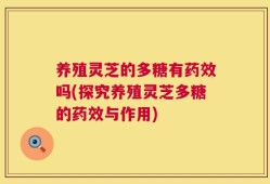 养殖灵芝的多糖有药效吗(探究养殖灵芝多糖的药效与作用)