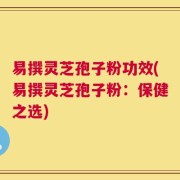 易撰灵芝孢子粉功效(易撰灵芝孢子粉：保健之选)