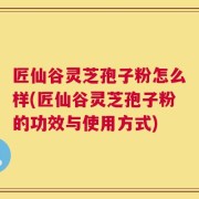 匠仙谷灵芝孢子粉怎么样(匠仙谷灵芝孢子粉的功效与使用方式)