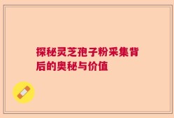 探秘灵芝孢子粉采集背后的奥秘与价值