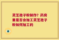 灵芝孢子粉制作？药房里是否会加工灵芝孢子粉如何加工的