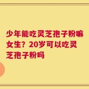 少年能吃灵芝孢子粉嘛女生？20岁可以吃灵芝孢子粉吗