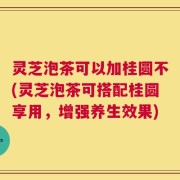 灵芝泡茶可以加桂圆不(灵芝泡茶可搭配桂圆享用，增强养生效果)