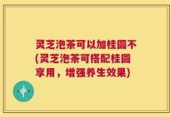 灵芝泡茶可以加桂圆不(灵芝泡茶可搭配桂圆享用，增强养生效果)