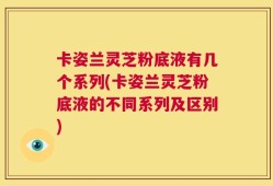 卡姿兰灵芝粉底液有几个系列(卡姿兰灵芝粉底液的不同系列及区别)