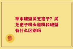 草木破壁灵芝孢子？灵芝孢子粉头道粉和破壁有什么区别吗