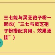 三七能与灵芝孢子粉一起吃(“三七与灵芝孢子粉搭配食用，效果更佳”)