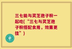 三七能与灵芝孢子粉一起吃(“三七与灵芝孢子粉搭配食用，效果更佳”)