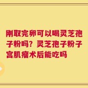 刚取完卵可以喝灵芝孢子粉吗？灵芝孢子粉子宫肌瘤术后能吃吗