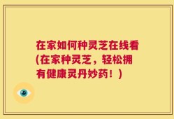 在家如何种灵芝在线看(在家种灵芝，轻松拥有健康灵丹妙药！)