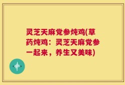灵芝天麻党参炖鸡(草药炖鸡：灵芝天麻党参一起来，养生又美味)