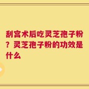 刮宫术后吃灵芝孢子粉？灵芝孢子粉的功效是什么
