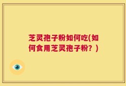 芝灵孢子粉如何吃(如何食用芝灵孢子粉？)