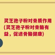 灵芝孢子粉对骨质作用(灵芝孢子粉对骨骼有益，促进骨骼健康)