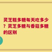 灵芝粗多糖每天吃多少？灵芝多糖与香菇多糖的区别