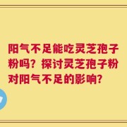 阳气不足能吃灵芝孢子粉吗？探讨灵芝孢子粉对阳气不足的影响？