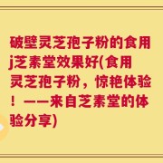 破壁灵芝孢子粉的食用j芝素堂效果好(食用灵芝孢子粉，惊艳体验！——来自芝素堂的体验分享)