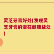 灵芝牙膏好处(发现灵芝牙膏的潜在健康益处)