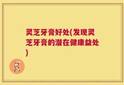 灵芝牙膏好处(发现灵芝牙膏的潜在健康益处)