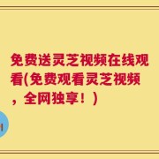 免费送灵芝视频在线观看(免费观看灵芝视频，全网独享！)
