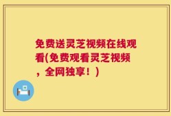 免费送灵芝视频在线观看(免费观看灵芝视频，全网独享！)