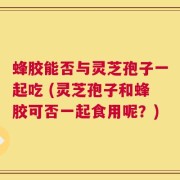 蜂胶能否与灵芝孢子一起吃 (灵芝孢子和蜂胶可否一起食用呢？)