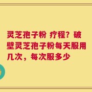 灵芝孢子粉 疗程？破壁灵芝孢子粉每天服用几次，每次服多少