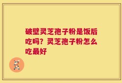 破壁灵芝孢子粉是饭后吃吗？灵芝孢子粉怎么吃最好