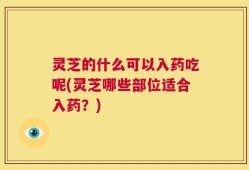 灵芝的什么可以入药吃呢(灵芝哪些部位适合入药？)